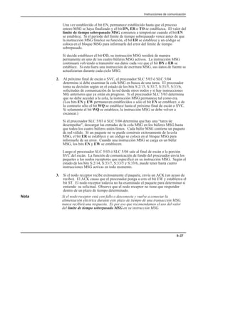 Instrucciones de comunicación
8–27
Una vez establecido el bit EN, permanece establecido hasta que el proceso
entero MSG se haya finalizado y el bit DN, ER o TO se establezca. El valor del
límite de tiempo sobrepasado MSG comienza a temporizar cuando el bit EN
se establece. Si el período del límite de tiempo sobrepasado vence antes de que
la instrucción MSG finalice su función, el bit ER se establece y un código se
coloca en el bloque MSG para informarle del error del límite de tiempo
sobrepasado.
Si decide establecer el bit CO, su instrucción MSG residirá de manera
permanente en uno de los cuatro búferes MSG activos. La instrucción MSG
continuará volviendo a transmitir sus datos cada vez que el bit DN o ER se
establece. Si esta fuera una instrucción de escritura MSG, sus datos de fuente se
actualizarían durante cada ciclo MSG.
2. Al próximo final de escán o SVC, el procesador SLC 5/03 ó SLC 5/04
determina si debe examinar la cola MSG en busca de una tarea. El procesador
toma su decisión según en el estado de los bits S:2/15, S:33/7, S:33/5, S:33/6,
solicitudes de comunicación de la red desde otros nodos y si hay instrucciones
MG anteriores que ya están en progreso. Si el procesador SLC 5/03 determina
que no debe acceder a la cola, la instrucción MSG permanece tal como era.
(Los bits EN y EW permanecen establecidos o sólo el bit EN se establece, o de
lo contrario sólo el bit WQ se establece hasta el próximo final de escán o SVC.
Si solamente el bit WQ se establece, la instrucción MSG se debe volver a
escanear.)
Si el procesador SLC 5/03 ó SLC 5/04 determina que hay una “tarea de
desempeñar”, descargar las entradas de la cola MSG en los búferes MSG hasta
que todos los cuatro búferes estén llenos. Cada búfer MSG contiene un paquete
de red válido. Si un paquete no se puede construir exitosamente de la cola
MSG, el bit ER se establece y un código se coloca en el bloque MSG para
informarle de un error. Cuando una instrucción MSG se carga en un búfer
MSG, los bits EN y EW se establecen.
Luego el procesador SLC 5/03 ó SLC 5/04 sale al final de escán o la porción
SVC del escán. La función de comunicación de fondo del procesador envía los
paquetes a los nodos receptores que especificó en su instrucción MSG. Según el
estado de los bits S:2/14, S:33/7, S:33/5 y S:33/6, puede tener hasta cuatro
instrucciones MSG activas en todo momento.
3. Si el nodo receptor recibe exitosamente el paquete, envía un ACK (un acuso de
recibo). El ACK causa que el procesador ponga a cero el bit EW y establezca el
bit ST. El nodo receptor todavía no ha examinado el paquete para determinar si
entiende su solicitud. Observe que el nodo receptor no tiene que responder
dentro de un plazo de tiempo determinado.
Nota Si el nodo receptor está con fallo o desconecta y vuelve a conectar la
alimentación eléctrica durante este plazo de tiempo de una transacción MSG,
nunca recibirá una respuesta. Es por eso que recomendamos el uso del valor
del límite de tiempo sobrepasado MSG en su instrucción MSG.
 