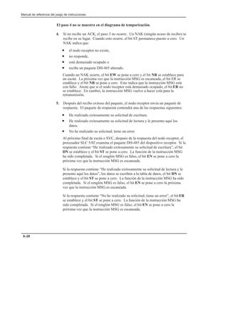 Manual de referencia del juego de instrucciones
8–28
El paso 4 no se muestra en el diagrama de temporización.
4. Si no recibe un ACK, el paso 3 no ocurre. Un NAK (ningún acuso de recibo) se
recibe en su lugar. Cuando esto ocurre, el bit ST permanece puesto a cero. Un
NAK indica que:
• el nodo receptor no existe,
• no responde,
• está demasiado ocupado o
• recibe un paquete DH-485 alterado.
Cuando un NAK ocurre, el bit EW se pone a cero y el bit NR se establece para
un escán. La próxima vez que la instrucción MSG es escaneada, el bit ER se
establece y el bit NR se pone a cero. Esto indica que la instrucción MSG está
con fallo. Anote que si el nodo receptor está demasiado ocupado, el bit ER no
se establece. En cambio, la instrucción MSG vuelve a hacer cola para la
retransmisión.
5. Después del recibo exitoso del paquete, el nodo receptor envía un paquete de
respuesta. El paquete de respuesta contendrá una de las respuestas siguientes:
• He realizado exitosamente su solicitud de escritura.
• He realizado exitosamente su solicitud de lectura y le presento aquí los
datos.
• No he realizado su solicitud; tiene un error.
Al próximo final de escán o SVC, después de la respuesta del nodo receptor, el
procesador SLC 5/02 examina el paquete DH-485 del dispositivo receptor. Si la
respuesta contiene “He realizado exitosamente su solicitud de escritura”, el bit
DN se establece y el bit ST se pone a cero. La función de la instrucción MSG
ha sido completada. Si el renglón MSG es falso, el bit EN se pone a cero la
próxima vez que la instrucción MSG es escaneada.
Si la respuesta contiene “He realizado exitosamente su solicitud de lectura y le
presento aquí los datos”, los datos se escriben a la tabla de datos, el bit DN se
establece y el bit ST se pone a cero. La función de la instrucción MSG ha sido
completada. Si el renglón MSG es falso, el bit EN se pone a cero la próxima
vez que la instrucción MSG es escaneada.
Si la respuesta contiene “No he realizado su solicitud; tiene un error”, el bit ER
se establece y el bit ST se pone a cero. La función de la instrucción MSG ha
sido completada. Si el renglón MSG es falso, el bit EN se pone a cero la
próxima vez que la instrucción MSG es escaneada.
 