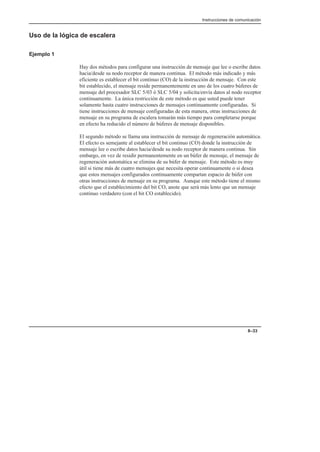 Instrucciones de comunicación
8–33
Uso de la lógica de escalera
Ejemplo 1
Hay dos métodos para configurar una instrucción de mensaje que lee o escribe datos
hacia/desde su nodo receptor de manera continua. El método más indicado y más
eficiente es establecer el bit continuo (CO) de la instrucción de mensaje. Con este
bit establecido, el mensaje reside permanentemente en uno de los cuatro búferes de
mensaje del procesador SLC 5/03 ó SLC 5/04 y solicita/envía datos al nodo receptor
continuamente. La única restricción de este método es que usted puede tener
solamente hasta cuatro instrucciones de mensajes continuamente configuradas. Si
tiene instrucciones de mensaje configuradas de esta manera, otras instrucciones de
mensaje en su programa de escalera tomarán más tiempo para completarse porque
en efecto ha reducido el número de búferes de mensaje disponibles.
El segundo método se llama una instrucción de mensaje de regeneración automática.
El efecto es semejante al establecer el bit continuo (CO) donde la instrucción de
mensaje lee o escribe datos hacia/desde su nodo receptor de manera continua. Sin
embargo, en vez de residir permanentemente en un búfer de mensaje, el mensaje de
regeneración automática se elimina de su búfer de mensaje. Este método es muy
útil si tiene más de cuatro mensajes que necesita operar continuamente o si desea
que estos mensajes configurados continuamente compartan espacio de búfer con
otras instrucciones de mensaje en su programa. Aunque este método tiene el mismo
efecto que el establecimiento del bit CO, anote que será más lento que un mensaje
continuo verdadero (con el bit CO establecido).
 