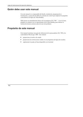 Juego de instrucciones del manual de referencia
P-2
Quién debe usar este manual
Use este manual si es responsable del diseño, instalación, programación o
localización y corrección de fallos los sistemas de control que emplean los pequeños
controladores de lógica de Allen-Bradley.
Debe poseer un entendimiento básico de los productos SLC 500t. Si no lo tiene,
póngase en contacto con su representante local Allen-Bradley para obtener la
instrucción técnica correcta antes de usar este producto.
Propósito de este manual
Este manual constituye una guía de referencia de los procesadores SLC 500 y los
controladores MicoLogix 1000. Este manual:
• proporciona el archivo de estado
• proporciona las instrucciones usadas en sus programas de lógica de escalera
• suplementa la ayuda en línea disponible en el terminal
 