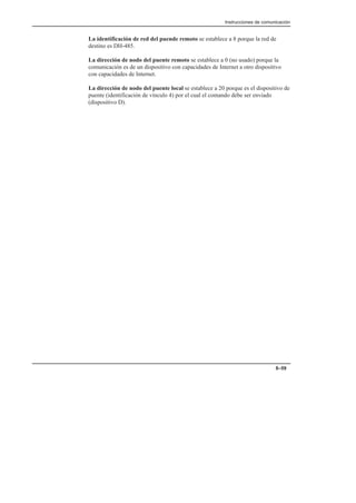Instrucciones de comunicación
8–59
La identificación de red del puende remoto se establece a 8 porque la red de
destino es DH-485.
La dirección de nodo del puente remoto se establece a 0 (no usado) porque la
comunicación es de un dispositivo con capacidades de Internet a otro dispositivo
con capacidades de Internet.
La dirección de nodo del puente local se establece a 20 porque es el dispositivo de
puente (identificación de vínculo 4) por el cual el comando debe ser enviado
(dispositivo D).
 