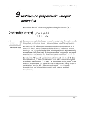 Instrucción proporcional integral derivativa
9–1
9 Instrucción proporcional integral
derivativa
Este capítulo describe la instrucción proporcional integral derivativa (PID).
Descripción general
Esta es una instrucción de salida que controla las características físicas tales como la
temperatura, presión, nivel líquido o régimen de caudal usando lazos de proceso.
La instrucción PDI normalmente controla un lazo cerrado usando entradas de un
módulo de entrada análogico y proporcionando una salida a un módulo de salida
analógico. Para el control de temperatura, usted puede convertir la salida analógica
a una salida activada/desactivada de tiempo proporcional para impulsar una unidad
de calefacción o enfriamiento. Un ejemplo aparecen en las páginas 9–15 a 9–17.
La instrucción PID se puede operar en el modo temporizado o el modo STI. En el
modo temporizado, la instrucción actualiza su salida periódicamente a un régimen
seleccionado por el usuario. En el modo STI, la instrucción se debe colocar en una
subrutina de interrupción STI. Entonces actualiza su salida cada vez que se realiza
un escán de la subrutina STI. El intervalo de tiempo STI y el régimen de
actualización de lazo deben ser idénticos para que la ecuación se ejecute
correctamente.
3
3
3
PID
PID
Control Block
Process Variable
Control Variable
Control Block Length 23
    
 