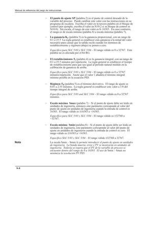 Manual de referencia del juego de instrucciones
9–6
– El punto de ajuste SP (palabra 2) es el punto de control deseado de la
variable del proceso. Puede cambiar este valor con las instrucciones en su
programa de escalera. Escriba el valor en la tercera palabra en el bloque de
control (por ejemplo, escriba el valor en N10:2 si su bloque de control es
N10:0). Sin escala, el rango de este valor es 0–16383. En caso contrario,
el rango es de escala mínima (palabra 8) a escala máxima (palabra 7),
– La ganancia Kc (palabra 3) es la ganancia proporcional, con un rango de
0.1 a 25.5 La regla general es establecer esta ganancia a la mitad del valor
necesario para causar que la salida oscile cuando los términos de
restablecimiento y régimen (abajo) se ponen a cero.
Específico para SLC 5/03 y SLC 5/04 – El rango válido es 0 a 32767. Esta
palabra no es afectada por el bit RG.
– El restablecimiento Ti (palabra 4) es la ganancia integral, con un rango de
0.1 a 25.5 minutos por repetición. La regla general es establecer el tiempo
de restablecimiento para que sea igual al período natural medido en la
calibración de ganancia de arriba.
Específico para SLC 5/03 y SLC 5/04 – El rango válido es 0 a 32767
minutos/repetición. Anote que el valor 1 añadirá el término integral
mínimo posible en la ecuación PID.
– Régimen Td (palabra 5) es el término derivativo. El rango de ajuste es
0.01 a 2.55 minutos. La regla general es establecer este valor a 1/8 del
tiempo integral de arriba.
Específico para SLC 5/03 and SLC 5/04 – El rango válido es 0 a 32767
minutos.
– Escala máxima Smax (palabra 7) – Si el punto de ajuste debe ser leído en
unidades de ingeniería, entonces este parámetro corresponde al valor del
punto de ajuste en unidades de ingeniería cuando la entrada de control es
16383. El rango válido es ±16383 a +16383.
Específico para SLC 5/03 y SLC 5/04 – El rango válido es ±32768 a
+32767.
– Escala mínima Smin (palabra 8) – Si el punto de ajuste debe ser leído en
unidades de ingeniería, este parámetro corresponde al valor del punto de
ajuste en unidades de ingeniería cuando la entrada de control es cero. El
rango válido es ±16383 a +16383.
Específico SLC 5/03 y SLC 5/04 – El rango válido ±32768 a 32767.
Nota La escala Smin – Smax le permite introducir el punto de ajuste en unidades
de ingeniería. La banda muerta, error y PV se mostrarán en unidades de
ingeniería. Todavía se espera que el PV de la variable de proceso se
encuentre dentro del rango de 0 a 16383. El uso de Smin – Smax no
minimiza la resolución PV PID.
 