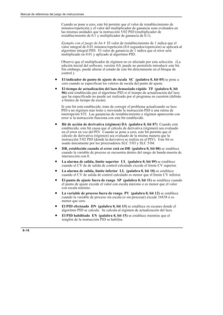Manual de referencia del juego de instrucciones
9–10
Cuando se pone a cero, este bit permite que el valor de restablecimiento de
minutos/repetición y el valor del multiplicador de ganancia sean evaluados en
las mismas unidades que la instrucción 5/02 PID (multiplicador de
restablecimiento de 0.1 y multiplicador de ganancia de 0.1).
Ejemplo con el juego de bit 4 El valor de restablecimiento de 1 indica que el
valor integral de 0.01 minutos/repetición (0.6 segundos/repetición) se aplicará al
algoritmo integral PID. El valor de ganancia de 1 indica que el error será
multiplicado en 0.01 y aplicado al algoritmo PID.
Observe que el multiplicador de régimen no es afectado por esta selección. (La
edición inicial del software, versión 4.0, puede no permitirle introducir este bit.
Sin embargo, puede alterar el estado de este bit directamente en el bloque de
control.)
• El indicador de punto de ajuste de escala SC (palabra 0, bit 05) se pone a
cero cuando se especifican los valores de escala del punto de ajuste.
• El tiempo de actualización del lazo demasiado rápido TF (palabra 0, bit
06) está establecido por el algoritmo PID si el tiempo de actualización del lazo
que ha especificado no puede ser realizado por el programa en cuestión (debido
a límites de tiempo de escán).
Si este bit está establecido, trate de corregir el problema actualizando su lazo
PID a un régimen más lento o moviendo la instrucción PID a una rutina de
interrupción STI. Las ganancias de restablecimiento y régimen aparecerán con
error si la instrucción funciona con este bit establecido.
• Bit de acción de derivativa (régimen) DA (palabra 0, bit 07) Cuando está
establecido, este bit causa que el cálculo de derivativa (régimen) sea evaluado
en el error en vez del PIV. Cuando se pone a cero, este bit permite que el
cálculo de derivativa (régimen) sea evaluado de la misma manera que la
instrucción 5/02 PID (donde la derivativa se realiza en el PIV). Este bit es
usado únicamente por los procesadores SLC 5/03 y SLC 5/04.
• DB, establecido cuando el error está en DB (palabra 0, bit 08) se establece
cuando la variable de proceso se encuentra dentro del rango de banda muerta de
intersección con 0.
• La alarma de salida, límite superior UL (palabra 0, bit 09) se establece
cuando el CV de de salida de control calculado excede el límite CV superior.
• La alarma de salida, límite inferior LL (palabra 0, bit 10) se establece
cuando el CV de salida de control calculado es menor que el límite CV inferior.
• El punto de ajuste fuera de rango SP (palabra 0, bit 11) se establece cuando
el punto de ajuste excede el valor con escala máximo o es menor que el valor
con escala mínimo.
• La variable de proceso fuera de rango PV (palabra 0, bit 12) se establece
cuando la variable de proceso sin escala (o sin procesar) excede 16838 ó es
menor que cero.
• El PID efectuado DN (palabra 0, bit 13) se establece en escanes donde el
algoritmo PID se calcula. Se calcula al régimen de actualización del lazo.
• El PID habilitado EN (palabra 0, bit 15) se establece mientras que el
renglón de la instrucción PID se habilita.
 