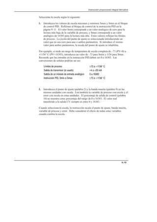 Instrucción proporcional integral derivativa
9–19
Seleccione la escala según lo siguiente:
1. Introduzca los valores de escala máximos y mínimos Smax y Smin en el bloque
de control PID. Refiérase al bloque de control de la instrucción PID en la
página 9–11. El valor Smin corresponde a un valor analógico de cero para la
lectura más baja de la variable de proceso, y Smax corresponde a un valor
analógico de 16383 para la lectura más alta. Estos valores reflejan los límites
de proceso. La escala del punto de ajuste es seleccionada introduciendo un
valor que no sea cero para uno o ambos parámetros. Si introduce el mismo
valor para ambos parámetros, la escala del punto de ajuste se inhabilita.
Por ejemplo, si mide un rango de temperatura de escala completa de –73 (PV=0) a
+1156° C (PV=16383), introduzca un valor de –73 para Smin y 1156 para Smax.
Recuerde que las entradas en la instrucción PID deben ser 0 a 16383. Las
conversiones de señales podrían ser así:
%!   ! ±   + ° 
   !! ! #!    
  # #         
! #    $ ±   + ° 
2. Introduzca el punto de ajuste (palabra 2) y la banda muerta (palabra 9) en las
mismas unidades con escala. Lea también la variable de proceso con escala y el
error con escala en estas unidades. El porcentaje de salida de control (palabra
16) se muestra como porcentaje del rango de 0 a 16383. El valor real
transferido a la salida CV siempre es entre 0 y 16383.
Cuando selecciona la escala, la instrucción escala el punto de ajuste, banda muerta,
variable de proceso y error. Debe considerar el efecto de todas estas variables
cuando cambia la escala.
 