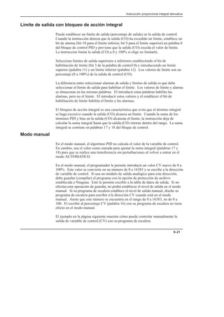 Instrucción proporcional integral derivativa
9–21
Límite de salida con bloqueo de acción integral
Puede establecer un límite de salida (porcentaje de salida) en la salida de control.
Cuando la instrucción detecta que la salida (CO) ha excedido un límite, establece un
bit de alarma (bit 10 para el límite inferior, bit 9 para el límite superior) en palabra 0
del bloque de control PID y previene que la salida (CO) exceda el valor de límite.
La instruccion limita la salida (CO) a 0 y 100% si elige no limitarla.
Seleccione límites de salida superiores e inferiores estableciendo el bit de
habilitación de límite (bit 3 de la palabra de control 0) e introduciendo un límite
superior (palabra 11) y un límite inferior (palabra 12). Los valores de límite son un
porcentaje (0 a 100%) de la salida de control (CO).
La diferencia entre seleccionar alarmas de salida y límites de salida es que debe
seleccionar el límite de salida para habilitar el límite. Los valores de límite y alarma
se almacenan en las mismas palabras. El introducir estas palabras habilita las
alarmas, pero no el límite. El introducir estos valores y el establecer el bit de
habilitación de límite habilita el límite y las alarmas.
El bloqueo de acción integral es una característica que evita que el término integral
se haga excesivo cuando la salida (CO) alcanza un límite. Cuando la suma de los
términos PID y bias en la salida (CO) alcanzan el límite, la instrucción deja de
calcular la suma integral hasta que la salida (CO) retorne dentro del rango. La suma
integral se contiene en palabras 17 y 18 del bloque de control.
Modo manual
En el modo manual, el algortimo PID no calcula el valor de la variable de control.
En cambio, usa el valor como entrada para ajustar la suma integral (palabras 17 y
18) para que se realice una transferencia sin perturbaciones al volver a entrar en el
modo AUTOMATICO.
En el modo manual, el programador le permite introducir un valor CV nuevo de 0 a
100%. Este valor se convierte en un número de 0 a 16383 y se escribe a la dirección
de variable de control. Si usa un módulo de salida analógico para esta dirección,
debe guardar (compilar) el programa con la opción de protección de archivo
establecida a Ninguna. Esto le permite escribir a la tabla de datos de salida. Si no
efectúa esta operación de guardar, no podrá establecer el nivel de salida en el modo
manual. Si su programa de escalera establece el nivel de salida manual, diseñe su
programa de escalera para escribir a la dirección CV cuando está en el modo
manual. Anote que este número se encuentra en el rango de 0 a 16383, no de 0 a
100. El escribir al porcentaje CV (palabra 16) con su programa de escalera no tiene
efecto en el modo manual.
El ejemplo en la página siguiente muestra cómo puede controlar manualmente la
salida de variable de control (CV) con su programa de escalera.
 