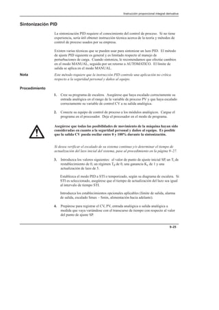 Instrucción proporcional integral derivativa
9–25
Sintonización PID
La sintonización PID requiere el conocimiento del control de proceso. Si no tiene
experiencia, sería útil obtener instrucción técnica acerca de la teoría y métodos de
control de proceso usados por su empresa.
Existen varias técnicas que se pueden usar para sintonizar un lazo PID. El método
de ajuste PID siguiente es general y es limitado respecto al manejo de
perturbaciones de carga. Cuando sintoniza, le recomendamos que efectúe cambios
en el modo MANUAL, seguido por un retorno a AUTOMATICO. El límite de
salida se aplica en el modo MANUAL.
Nota Este método requiere que la instrucción PID controle una aplicación no crítica
respecto a la seguridad personal y daños al equipo.
Procedimiento
1. Cree su programa de escalera. Asegúrese que haya escalado correctamente su
entrada analógica en el rango de la variable de proceso PV y que haya escalado
correctamente su variable de control CV a su salida analógica.
2. Conecte su equipo de control de proceso a los módulos analógicos. Cargue el
programa en el procesador. Deje el procesador en el modo de programa.
Asegúrese que todas las posibilidades de movimiento de la máquina hayan sido
consideradas en cuanto a la seguridad personal y daños al equipo. Es posible
que la salida CV pueda oscilar entre 0 y 100% durante la sintonización.
Si desea verificar el escalado de su sistema continuo y/o determinar el tiempo de
actualización del lazo inicial del sistema, pase al procedimiento en la página 9–27.
3. Introduzca los valores siguientes: el valor de punto de ajuste inicial SP, un Ti de
restablecimiento de 0, un régimen Td de 0, una ganancia Kc de 1 y una
actualización de lazo de 5.
Establezca el modo PID a STI o temporizado, según su diagrama de escalera. Si
STI es seleccionado, asegúrese que el tiempo de actualización del lazo sea igual
al intervalo de tiempo STI.
Introduzca los establecimientos opcionales aplicables (límite de salida, alarma
de salida, escalado Smax – Smin, alimentación hacia adelante).
4. Prepárese para registrar el CV, PV, entrada analógica o salida analógica a
medida que vaya variándose con el transcurso de tiempo con respecto al valor
del punto de ajuste SP.
 