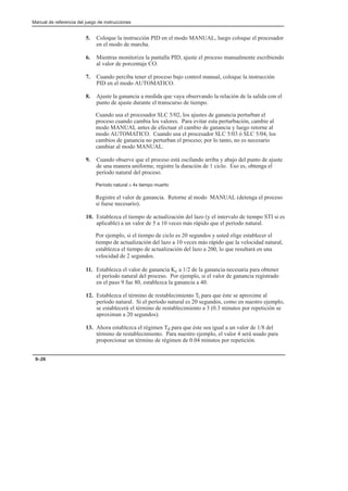 Manual de referencia del juego de instrucciones
9–26
5. Coloque la instrucción PID en el modo MANUAL, luego coloque el procesador
en el modo de marcha.
6. Mientras monitoriza la pantalla PID, ajuste el proceso manualmente escribiendo
al valor de porcentaje CO.
7. Cuando perciba tener el proceso bajo control manual, coloque la instrucción
PID en el modo AUTOMATICO.
8. Ajuste la ganancia a medida que vaya observando la relación de la salida con el
punto de ajuste durante el transcurso de tiempo.
Cuando usa el procesador SLC 5/02, los ajustes de ganancia perturban el
proceso cuando cambia los valores. Para evitar esta perturbación, cambie al
modo MANUAL antes de efectuar el cambio de ganancia y luego retorne al
modo AUTOMATICO. Cuando usa el procesador SLC 5/03 ó SLC 5/04, los
cambios de ganancia no perturban el proceso; por lo tanto, no es necesario
cambiar al modo MANUAL.
9. Cuando observe que el proceso está oscilando arriba y abajo del punto de ajuste
de una manera uniforme, registre la duración de 1 ciclo. Eso es, obtenga el
período natural del proceso.
Período natural ≅ 4x tiempo muerto
Registre el valor de ganancia. Retorne al modo MANUAL (detenga el proceso
si fuese necesario).
10. Establezca el tiempo de actualización del lazo (y el intervalo de tiempo STI si es
aplicable) a un valor de 5 a 10 veces más rápido que el período natural.
Por ejemplo, si el tiempo de ciclo es 20 segundos y usted elige establecer el
tiempo de actualización del lazo a 10 veces más rápido que la velocidad natural,
establezca el tiempo de actualización del lazo a 200, lo que resultará en una
velocidad de 2 segundos.
11. Establezca el valor de ganancia Kc a 1/2 de la ganancia necesaria para obtener
el período natural del proceso. Por ejemplo, si el valor de ganancia registrado
en el paso 9 fue 80, establezca la ganancia a 40.
12. Establezca el término de restablecimiento Ti para que éste se aproxime al
período natural. Si el período natural es 20 segundos, como en nuestro ejemplo,
se establecerá el término de restablecimiento a 3 (0.3 minutos por repetición se
aproximan a 20 segundos).
13. Ahora establezca el régimen Td para que éste sea igual a un valor de 1/8 del
término de restablecimiento. Para nuestro ejemplo, el valor 4 será usado para
proporcionar un término de régimen de 0.04 minutos por repetición.
 