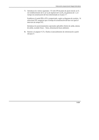 Instrucción proporcional integral derivativa
9–29
7. Introduzca los valores siguientes: El valor SP de punto de ajuste inicial, un Ti
de restablecimiento de 0, un Td de régimen de 0, un Kc de ganancia de 1 y el
tiempo de actualización del lazo determinado en el paso 17.
Establezca el modo PID a STI o temporizado, según su diagrama de escalera. Si
selecciona STI, asegúrese que el tiempo de actualización del lazo sea igual al
intervalo de tiempo STI.
Introduzca los posicionamientos opcionales aplicables (límite de salida, alarma
de salida, escalado Smax – Smin, alimentación hacia adelante).
8. Retorne a la página 9–25 y finalice el procedimiento de sintonización a partir
del paso 4.
 