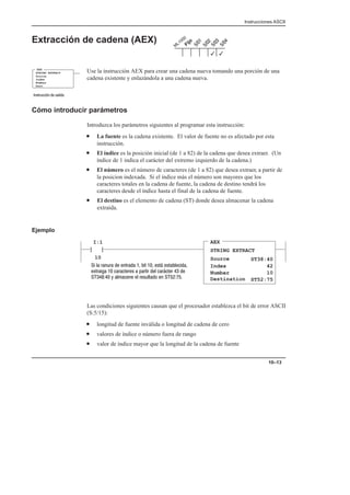 Instrucciones ASCII
10–13
Extracción de cadena (AEX)
Use la instrucción AEX para crear una cadena nueva tomando una porción de una
cadena existente y enlazándola a una cadena nueva.
Cómo introducir parámetros
Introduzca los parámetros siguientes al programar esta instrucción:
• La fuente es la cadena existente. El valor de fuente no es afectado por esta
instrucción.
• El índice es la posición inicial (de 1 a 82) de la cadena que desea extraer. (Un
índice de 1 indica el carácter del extremo izquierdo de la cadena.)
• El número es el número de caracteres (de 1 a 82) que desea extraer, a partir de
la posicion indexada. Si el índice más el número son mayores que los
caracteres totales en la cadena de fuente, la cadena de destino tendrá los
caracteres desde el índice hasta el final de la cadena de fuente.
• El destino es el elemento de cadena (ST) donde desea almacenar la cadena
extraída.
Ejemplo
AEX
STRING EXTRACT
Source
Index
I:1
10


Number
Destination
ST38:40
42
10
ST52:75
         
         
  !      
Las condiciones siguientes causan que el procesador establezca el bit de error ASCII
(S:5/15):
• longitud de fuente inválida o longitud de cadena de cero
• valores de índice o número fuera de rango
• valor de índice mayor que la longitud de la cadena de fuente
3
3
STRING EXTRACT
Source
Index
Number
Dest
AEX
#  
 