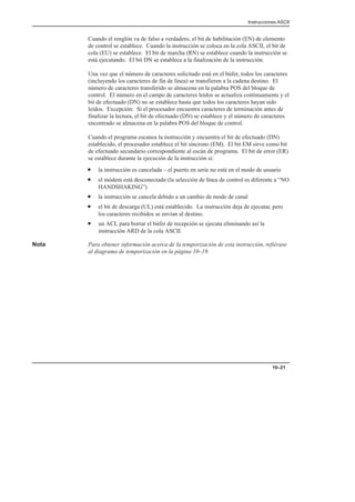 Instrucciones ASCII
10–21
Cuando el renglón va de falso a verdadero, el bit de habilitación (EN) de elemento
de control se establece. Cuando la instrucción se coloca en la cola ASCII, el bit de
cola (EU) se establece. El bit de marcha (RN) se establece cuando la instrucción se
está ejecutando. El bit DN se establece a la finalización de la instrucción.
Una vez que el número de caracteres solicitado está en el búfer, todos los caracteres
(incluyendo los caracteres de fin de línea) se transfieren a la cadena destino. El
número de caracteres transferido se almacena en la palabra POS del bloque de
control. El número en el campo de caracteres leídos se actualiza continuamente y el
bit de efectuado (DN) no se establece hasta que todos los caracteres hayan sido
leídos. Excepción: Si el procesador encuentra caracteres de terminación antes de
finalizar la lectura, el bit de efectuado (DN) se establece y el número de caracteres
encontrado se almacena en la palabra POS del bloque de control.
Cuando el programa escanea la instrucción y encuentra el bit de efectuado (DN)
establecido, el procesador establece el bit síncrono (EM). El bit EM sirve como bit
de efectuado secundario correspondiente al escán de programa. El bit de error (ER)
se establece durante la ejecución de la instrucción si:
• la instrucción es cancelada – el puerto en serie no está en el modo de usuario
• el módem está desconectado (la selección de línea de control es diferente a “NO
HANDSHAKING”)
• la instrucción se cancela debido a un cambio de modo de canal
• el bit de descarga (UL) está establecido. La instrucción deja de ejecutar, pero
los caracteres recibidos se envían al destino.
• un ACL para borrar el búfer de recepción se ejecuta eliminando así la
instrucción ARD de la cola ASCII.
Nota Para obtener información acerca de la temporización de esta instrucción, refiérase
al diagrama de temporización en la página 10–19.
 