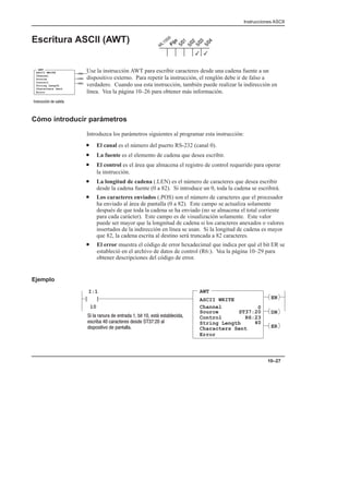Instrucciones ASCII
10–27
Escritura ASCII (AWT)
Use la instrucción AWT para escribir caracteres desde una cadena fuente a un
dispositivo externo. Para repetir la instrucción, el renglón debe ir de falso a
verdadero. Cuando usa esta instrucción, también puede realizar la indirección en
línea. Vea la página 10–26 para obtener más información.
Cómo introducir parámetros
Introduzca los parámetros siguientes al programar esta instrucción:
• El canal es el número del puerto RS-232 (canal 0).
• La fuente es el elemento de cadena que desea escribir.
• El control es el área que almacena el registro de control requerido para operar
la instrucción.
• La longitud de cadena (.LEN) es el número de caracteres que desea escribir
desde la cadena fuente (0 a 82). Si introduce un 0, toda la cadena se escribirá.
• Los caracteres enviados (.POS) son el número de caracteres que el procesador
ha enviado al área de pantalla (0 a 82). Este campo se actualiza solamente
después de que toda la cadena se ha enviado (no se almacena el total corriente
para cada carácter). Este campo es de visualización solamente. Este valor
puede ser mayor que la longnitud de cadena si los caracteres anexados o valores
insertados de la indirección en línea se usan. Si la longitud de cadena es mayor
que 82, la cadena escrita al destino será truncada a 82 caracteres.
• El error muestra el código de error hexadecimal que indica por qué el bit ER se
estableció en el archivo de datos de control (R6:). Vea la página 10–29 para
obtener descripciones del código de error.
Ejemplo
AWT
ASCII WRITE
Channel
Source
I:1
10
Control
0
ST37:20
R6:23
String Length
Characters Sent
40
EN
DN
ER
         
      
  
Error
3
3
ASCII WRITE
Channel
Source
Control
String Length
Characters Sent
Error
(EN)
(DN)
AWT
(ER)
  
 