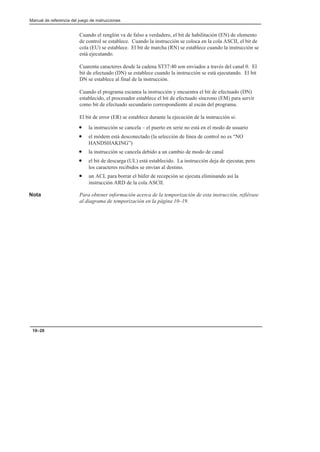 Manual de referencia del juego de instrucciones
10–28
Cuando el renglón va de falso a verdadero, el bit de habilitación (EN) de elemento
de control se establece. Cuando la instrucción se coloca en la cola ASCII, el bit de
cola (EU) se establece. El bit de marcha (RN) se establece cuando la instrucción se
está ejecutando.
Cuarenta caracteres desde la cadena ST37:40 son enviados a través del canal 0. El
bit de efectuado (DN) se establece cuando la instrucción se está ejecutando. El bit
DN se establece al final de la instrucción.
Cuando el programa escanea la instrucción y encuentra el bit de efectuado (DN)
establecido, el procesador establece el bit de efectuado síncrono (EM) para servir
como bit de efectuado secundario correspondiente al escán del programa.
El bit de error (ER) se establece durante la ejecución de la instrucción si:
• la instrucción se cancela – el puerto en serie no está en el modo de usuario
• el módem está desconectado (la selección de línea de control no es “NO
HANDSHAKING”)
• la instrucción se cancela debido a un cambio de modo de canal
• el bit de descarga (UL) está establecido. La instrucción deja de ejecutar, pero
los caracteres recibidos se envían al destino.
• un ACL para borrar el búfer de recepción se ejecuta eliminando así la
instrucción ARD de la cola ASCII.
Nota Para obtener información acerca de la temporización de esta instrucción, refiérase
al diagrama de temporización en la página 10–19.
 