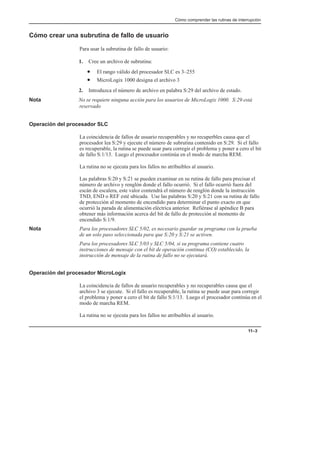 Cómo comprender las rutinas de interrupción
11–3
Cómo crear una subrutina de fallo de usuario
Para usar la subrutina de fallo de usuario:
1. Cree un archivo de subrutina:
• El rango válido del procesador SLC es 3–255
• MicroLogix 1000 designa el archivo 3
2. Introduzca el número de archivo en palabra S:29 del archivo de estado.
Nota No se requiere ninguna acción para los usuarios de MicroLogix 1000. S:29 está
reservado
Operación del procesador SLC
La coincidencia de fallos de usuario recuperables y no recuperbles causa que el
procesador lea S:29 y ejecute el número de subrutina contenido en S:29. Si el fallo
es recuperable, la rutina se puede usar para corregir el problema y poner a cero el bit
de fallo S:1/13. Luego el procesador continúa en el modo de marcha REM.
La rutina no se ejecuta para los fallos no atribuibles al usuario.
Las palabras S:20 y S:21 se pueden examinar en su rutina de fallo para precisar el
número de archivo y renglón donde el fallo ocurrió. Si el fallo ocurrió fuera del
escán de escalera, este valor contendrá el número de renglón donde la instrucción
TND, END o REF esté ubicada. Use las palabras S:20 y S:21 con su rutina de fallo
de protección al momento de encendido para determinar el punto exacto en que
ocurrió la parada de alimentación eléctrica anterior. Refiérase al apéndice B para
obtener más información acerca del bit de fallo de protección al momento de
encendido S:1/9.
Nota Para los procesadores SLC 5/02, es necesario guardar su programa con la prueba
de un solo paso seleccionada para que S:20 y S:21 se activen.
Para los procesadores SLC 5/03 y SLC 5/04, si su programa contiene cuatro
instrucciones de mensaje con el bit de operación continua (CO) establecido, la
instrucción de mensaje de la rutina de fallo no se ejecutará.
Operación del procesador MicroLogix
La coincidencia de fallos de usuario recuperables y no recuperables causa que el
archivo 3 se ejecute. Si el fallo es recuperable, la rutina se puede usar para corregir
el problema y poner a cero el bit de fallo S:1/13. Luego el procesador continúa en el
modo de marcha REM.
La rutina no se ejecuta para los fallos no atribuibles al usuario.
 