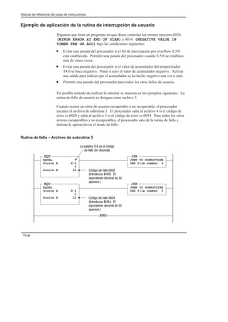 Manual de referencia del juego de instrucciones
11–4
Ejemplo de aplicación de la rutina de interrupción de usuario
Digamos que tiene un programa en que desea controlar los errores mayores 0020
(MINOR ERROR AT END OF SCAN) y 0034 (NEGATIVE VALUE IN
TIMER PRE OR ACC) bajo las condiciones siguientes:
• Evitar una parada del procesador si el bit de interrupción por overflow S:5/0
está establecido. Permitir una parada del procesador cuando S:5/0 se establece
más de cinco veces.
• Evitar una parada del procesador si el valor de acumulador del temporizador
T4:0 se hace negativo. Poner a cero el valor de acumulador negativo. Activar
una salida para indicar que el acumulador se ha hecho negativo una vez o más.
• Permitir una parada del procesador para todos los otros fallos de usuario.
Un posible método de realizar lo anterior se muestra en los ejemplos siguientes. La
rutina de fallo de usuario se designa como archivo 3.
Cuando ocurre un error de usuario recuperable o no recuperable, el procesador
escanea el archivo de subrutina 3. El procesador salta al archivo 4 si el código de
error es 0020 y salta al archivo 5 si el código de error es 0034. Para todos los otros
errores recuperables y no recuperables, el procesador sale de la rutina de fallo y
detiene la operación en el modo de fallo.
Rutina de fallo – Archivo de subrutina 3
END
EQU
EQUAL
Source A S:6
0
Source B 32    
 #%  
#$   
 
JSR
JUMP TO SUBROUTINE
SBR file number 4
JSR
JUMP TO SUBROUTINE
SBR file number 5
EQU
EQUAL
Source A S:6
0
Source B 52    
 #%  
#$   
 
    !  
   
 