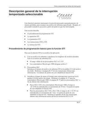 Cómo comprender las rutinas de interrupción
11–7
Descripción general de la interrupción
temporizada seleccionable
Esta función le permite interrumpir el escán del procesador automáticamente, de
manera periódica, para escanear una archivo de subrutina especificado. Después, el
procesador reanuda la ejecución a partir del punto en que fue interrumpida.
Esta sección describe:
• El procedimiento de programación STI
• La operación STI
• Los parámetros STI
• Las instrucciones STD y STE
• La instrucción STS
Procedimiento de programación básico para la función STI
Para usar la función STI en su archivo de aplicación:
1. Cree un archivo de subrutina e introduzca los renglones de escalera deseados.
Este es su archivo de subrutina STI.
• El rango válido de los procesadores SLC es 2–355
• Los controladores MicroLogix 1000 designan archivo 5
2. Procesadores SLC
Introduzca el número de archivo de subrutina STI en la palabra S:31 del archivo
de estado. Refiérase a la página B–57 de este manual para obtener más
información. Un número de archivo de cero inhabilita la función STI.
3. Introduzca el punto de ajuste (el tiempo entre interrupciones sucesivas) en la
palabra S:30 del archivo de estado. Refiérase a la página A–17 para los
controladores MicroLogix 1000 ó la página B–57 para los procesadorss SLC a
fin de obtener más información.
• Para el SLC 5/02 y los controladores MicroLogix 1000, el rango es
10–2550 ms (introducidos en incrementos de 10 ms). Un punto de ajuste
de cero inhabilita la función STI.
• Para los procesadores SLC 5/03 y SLC 5/04, el rango es de 1–32,767 ms
(introducidos en incrementos de 1 ms). Un punto de ajuste de cero
inhabilita la función STI. Refiérase al apéndice B de este manual para
obtener más información acerca del bit de resolución STI S:2/10.
3
3
3
3
 