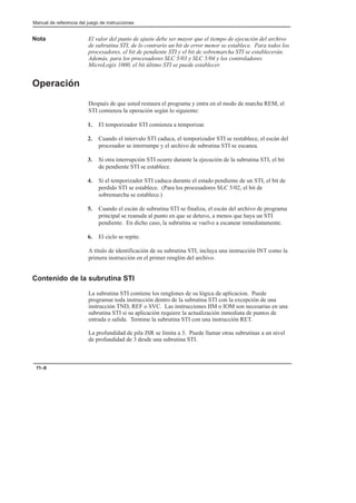 Manual de referencia del juego de instrucciones
11–8
Nota El valor del punto de ajuste debe ser mayor que el tiempo de ejecución del archivo
de subrutina STI, de lo contrario un bit de error menor se establece. Para todos los
procesadores, el bit de pendiente STI y el bit de sobremarcha STI se establecerán.
Además, para los procesadores SLC 5/03 y SLC 5/04 y los controladores
MicroLogix 1000, el bit último STI se puede establecer.
Operación
Después de que usted restaura el programa y entra en el modo de marcha REM, el
STI comienza la operación según lo siguiente:
1. El temporizador STI comienza a temporizar.
2. Cuando el intervalo STI caduca, el temporizador STI se restablece, el escán del
procesador se interrumpe y el archivo de subrutina STI se escanea.
3. Si otra interrupción STI ocurre durante la ejecución de la subrutina STI, el bit
de pendiente STI se establece.
4. Si el temporizador STI caduca durante el estado pendiente de un STI, el bit de
perdido STI se establece. (Para los procesadores SLC 5/02, el bit de
sobremarcha se establece.)
5. Cuando el escán de subrutina STI se finaliza, el escán del archivo de programa
principal se reanuda al punto en que se detuvo, a menos que haya un STI
pendiente. En dicho caso, la subrutina se vuelve a escanear inmediatamente.
6. El ciclo se repite.
A título de identificación de su subrutina STI, incluya una instrucción INT como la
primera instrucción en el primer renglón del archivo.
Contenido de la subrutina STI
La subrutina STI contiene los renglones de su lógica de aplicacion. Puede
programar toda instrucción dentro de la subrutina STI con la excepción de una
instrucción TND, REF o SVC. Las instrucciones IIM o IOM son necesarias en una
subrutina STI si su aplicación requiere la actualización inmediata de puntos de
entrada o salida. Termine la subrutina STI con una instrucción RET.
La profundidad de pila JSR se limita a 3. Puede llamar otras subrutinas a un nivel
de profundidad de 3 desde una subrutina STI.
 