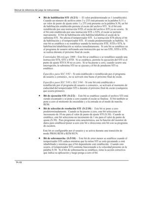 Manual de referencia del juego de instrucciones
11–12
• Bit de habilitación STI (S:2/1) – El valor predeterminado es 1 (establecido).
Cuando un número de archivo entre 3 y 255 está presente en la palabra S:31 y
un valor de punto de ajuste entre 1 y 255 está presente en la palabra S:30, un bit
de habilitación establecido permite el escán del archivo STI. Si el bit está
restablecido por una instrucción STD, el escán del archivo STI ya no ocurre. Si
el bit está establecido por una instrucción STE o STS, el escán se permite
nuevamente. El bit de habilitación sólo habilita/inhabilita el escán de la
subrutina STI. No afecta el temporizador STI. La instrucción STS afecta el bit
de habilitación y el temporizador STI. El estado predeterminado se habilita. Si
este bit se establece o se restablece usando la instrucción STE, STD o STS, la
habilitación/inhabilitación se realiza inmediatamente. Si este bit se establece en
el programa de usuario utilizando una instrucción que no sea STE, STD o STS,
se realiza durante el próximo final de escán.
Controlador MicroLogix 1000 – Este bit se establece o se restablece usando una
instrucción STS, STE o STD. Si se establece, permite la ejecución del STI si el
punto de ajuste STI S:30 no es cero. Si se ha puesto a cero, cuando ocurre una
interrupción, la subrutina STI no se ejecuta y el bit de pendiente STI se
establece.
Específico para SLC 5/02 – Si está establecido o restablecido por el programa
de usuario o comunics., no se activará sino hasta el próximo final de escán.
Específico para SLC 5/03 y SLC 5/04 – Si este bit está establecido o
restablecido por el programa de usuario o comunics., se activará al momento de
caducidad del temporizador STI o durante el próximo final de escán (cualquiera
que ocurra primero).
• Bit de ejecución STI (S:2/2) – Este bit se establece cuando el archivo STI está
siendo escaneado y se pone a cero cuando el escán se finaliza. El bit también se
pone a cero al momento de encendido y a la entrada en el modo de marcha
REM.
• Bit de selección de resolución STI (S:2/10) – Este bit se pone a cero
predeterminadamente. Cuando se ha puesto a cero, este bit selecciona un
incremento de 10 ms para el valor de punto de ajuste STI (S:30). Cuando se
establece, este bit selecciona un incremento de 1 ms para el valor de punto de
ajuste (S:30). Para programar esta característica, use la función del monitor de
datos para establecer/poner a cero este bit o direccione este bit con su programa
de escalera.
Este bit es configurable por el usuario y se activa durante una transición de
modo PROG REM a REM RUN.
• Bit de sobremarcha (S:5/10) – Este bit de error menor se establece cuando el
temporizador STI caduca mientras que la rutina STI se está ejecutando o está
inhabilitada y mientras que el bit dependiente esté establecido. Cuando esto
ocurre, el temporizador STI continúa funcionando a la velocidad presente en la
palabra S:30. Si el bit de sobremarcha se establece, tome la acción correctiva
que indica su aplicación y luego ponga a cero el bit.
 