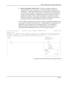Cómo comprender las rutinas de interrupción
11–13
• Bit de STI perdida (Word S:36/9) – Este bit se establece cuando una
interrupción STI ocurre mientras que el bit de STI pendiente también está
establecido. Cuando está establecido, le comunicará que una interrupción STI
se ha perdido. Por ejemplo, la interrupción se pierde porque una interrupción
anterior ya estaba pendiente y esperando su ejecución. Examine este bit en su
programa de usuario y tome la acción apropiada si su aplicación no puede
tolerar esta condición. Luego ponga a cero el bit con su programa de usuario
para prepararse para la próxima instancia posible de este error.
Use los renglones siguientes para inicializar y medir la cantidad de tiempo entre dos
ejecuciones de subrutina STI consecutivas. El temporizador de 10 µs también está
disponible en la interrupción DII y la interrupción de E/S. Este ejemplo de
aplicación también se puede usar para la interrupción de E/S de evento o la
interrupción DII reemplazando S:43 con S:44 ó S:45 respectivamente.
Lista de programa Archivo de procesador: FREESTI.ACH Renglón 2:0
Renglón 2:0
Coloque este renglón en el primer renglón de su programa de escalera principal
(archivo 2 renglón 0). Este renglón asegura que la medida de interrupción se
inicialice cada vez que se entre en el modo de marcha.
| 1er Indica la |
| paso inicialización |
| de medida |
| |
| S:1 B3 |
|––––] [––––––––––––––––––––––––––––––––––––––––––––––+––––(U)–––––––––––––––+–|
| 15 | 0 | |
| | Clear | |
| | 10 uS | |
| | ”tick” | |
| | Register | |
| | +MOV–––––––––––––––+ | |
| +–+MOVE +–+ |
| |Source 0| |
| | | |
| |Dest N10:2| |
| | 0| |
| +––––––––––––––––––+ |
el programa de escalera continúa en la página siguiente
 