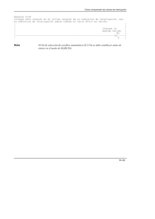 Cómo comprender las rutinas de interrupción
11–15
Renglón 4:99
Coloque este renglón en el último renglón de su subrutina de interrupción. Así
su subrutina de interrupción sabrá cuándo el valor N10:2 es válido.
| |
| |
| Indique la |
| medida válida |
| B3 |
|––––––––––––––––––––––––––––––––––––––––––––––––––––––––––––––––––––––(L)–––––|
| 0 |
Nota El bit de selección de overflow matemático (S:2/14) se debe establecer antes de
entrar en el modo de MARCHA.
 