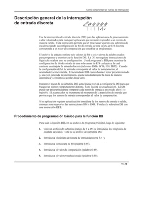 Cómo comprender las rutinas de interrupción
11–19
Descripción general de la interrupción
de entrada discreta
Use la interrupción de entrada discreta (DII) para las aplicaciones de procesamiento
a alta velocidad o para cualquier aplicación que necesite responder a un evento de
manera rápida. Esta instrucción permite que el procesador ejecute una subrutina de
escalera cuando la configuración de bit de entrada de una tarjeta de E/S discreta
corresponda a un valor de comparación que usted ha ya programado.
El archivo de estado contiene seis valores de bit y seis valores de palabra usados
para programar y monitorizar la función DII. La DII no requiere instrucciones de
lógica de escalera para su configuración. Usted programa la DII para examinar la
configuración de bit de entrada de una sola ranura de E/S cualquiera, la cual
contiene una tarjeta de entrada discreta (tal como IG16, IV16, IB8, IB32). Cuando
la configuración de bit de entrada corresponde al valor de comparación, el
acumulador se incrementa. El acumulador DII cuenta hasta el valor preseleccionado
y, una vez generada la interrupción, ajusta inmediatamente la línea de manera
automática y comienza a contar desde cero.
Durante el escán de la subrutina DII, usted puede volver a configurar la DII para que
busque un evento completamente distinto. Esto facilita la secuencia DII. La DII
puede ser programada para comparar cada punto de entrada a un estado alto (1) o
bajo (0). El acumulador se incrementa al momento de la transición de entrada que
provoca que los puntos de entrada correspondan al valor de comparación.
Si su aplicación requiere actualización inmediata de los puntos de entrada o salida,
entonces son necesarias las instrucciones IIM o IOM. Finalice la subrutina DII con
una instrucción RET.
Procedimiento de programación básico para la función DII
Para usar la función DII con su archivo de programa principal, haga lo siguiente:
1. Cree un archivo de subrutina (rango de 3 a 255) e introduzca los renglones de
escalera deseados. Este es su archivo de subrutina DII.
2. Introduzca el número de ranura de entrada (palabra S:47).
3. Introduzca la máscara de bit (palabra S:48).
4. Introduzca el valor de comparación (palabra S:49).
5. Introduzca el valor preseleccionado (palabra S:50).
3
3
 