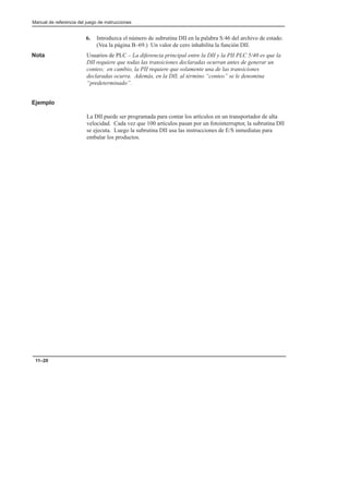 Manual de referencia del juego de instrucciones
11–20
6. Introduzca el número de subrutina DII en la palabra S:46 del archivo de estado.
(Vea la página B–69.) Un valor de cero inhabilita la función DII.
Nota Usuarios de PLC – La diferencia principal entre la DII y la PII PLC 5/40 es que la
DII requiere que todas las transiciones declaradas ocurran antes de generar un
conteo; en cambio, la PII requiere que solamente una de las transiciones
declaradas ocurra. Además, en la DII, al término “conteo” se le denomina
“predeterminado”.
Ejemplo
La DII puede ser programada para contar los artículos en un transportador de alta
velocidad. Cada vez que 100 artículos pasan por un fotointerruptor, la subrutina DII
se ejecuta. Luego la subrutina DII usa las instrucciones de E/S inmediatas para
embalar los productos.
 