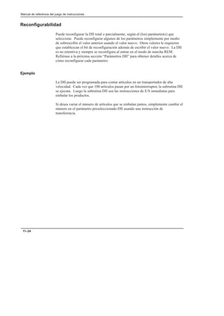 Manual de referencia del juego de instrucciones
11–24
Reconfigurabilidad
Puede reconfigurar la DII total o parcialmente, según el (los) parámetro(s) que
seleccione. Puede reconfigurar algunos de los parámetros simplemente por medio
de sobrescribir el valor anterior usando el valor nuevo. Otros valores le requieren
que establezcan el bit de reconfiguración además de escribir el valor nuevo. La DII
es no retentiva y siempre se reconfigura al entrar en el modo de marcha REM.
Refiérase a la próxima sección “Parámetros DII” para obtener detalles acerca de
cómo reconfigurar cada parámetro.
Ejemplo
La DII puede ser programada para contar artículos en un transportador de alta
velocidad. Cada vez que 100 artículos pasan por un fotointerruptor, la subrutina DII
se ejecuta. Luego la subrutina DII usa las instrucciones de E/S inmediatas para
embalar los productos.
Si desea variar el número de artículos que se embalan juntos, simplemente cambie el
número en el parámetro preseleccionado DII usando una instrucción de
transferencia.
 