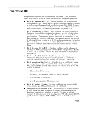 Cómo comprender las rutinas de interrupción
11–25
Parámetros DII
Los parámetros siguientes son asociados con la función DII. Estos parámetros
tienen direcciones de archivo de estado que se describen aquí y en el apéndice B.
• Bit de DII pendiente (S:2/11) – Cuando se establece, este bit indica que el
acumulador DII (S:52) es igual a la DII preseleccionada (S:50) y que el número
de archivo de escalera especificado por el número de archivo DII (S:46) espera
su ejecución. Se pone a cero cuando el número de archivo DII (S:46) comienza
a ejecutarse o cuando sale del modo de marcha REM o prueba REM.
• Bit de habilitación DII (S:2/12) – Para programar esta característica, use la
función de monitor de datos para establecer/poner a cero este bit o direccione
este bit con su programa de escalera. Este bit se establece en su condición
predeterminada. Si se establece, permite la ejecución de la subrutina DII si el
archivo DII (s:46) no es cero. Si se pone a cero, cuando ocurre la interrupción,
la subrutina DII no se ejecuta y el bit de DII pendiente se establece. La función
DII continúa funcionando cuando el archivo DII (S:46) no sea cero. Si el bit
pendiente se establece, el bit de habilitación se examina al próximo final de
escán.
• Bit de ejecución DII (S:2/13) – Cuando se establece, este bit indica que la
interrupción DII ha ocurrido y que la subrutina DII se está ejecutando. Este bit
se pone a cero al finalizarse la rutina DII, encendido o entrada en el modo de
marcha REM.
• Bit de overflow DII (S:5/12) – Este bit se establece siempre que la
interrupción DII ocurra cuando todavía está ejecutando la subrutina DII o
cuando la interrupción DII ocurra mientras esté pendiente o inhabilitada.
• Bit de reconfiguración (S:33/10) – Cuando este bit se establece (1), indica
que en el próximo final de escán (END, TND o REF), salida de la rutina de
fallo, salida de STI ISR, salida del evento ISR o la próxima salida de DII ISR,
ocurrirá lo siguiente:
– El acumulador DII se borra,
– los valores a las palabras de estado S:47 a S:50 se aplican,
– el bit pendiente se pone a cero, y
– el bit de reconfiguración DII se pone a cero.
• Bit de DII perdida (S:36/8) – Este bit se establece si una interrupción DII
ocurre mientras que el bit de DII pendiente esté establecido.
• Número de archivo (palabra S:46) – Usted introduce un número de archivo
(3 a 255) que se usa como la subrutina de interrupción de entrada discreta.
Escriba un valor de 0 para inhabilitar la función. Este valor se aplica al
momento de detección de un bit de reconfiguración DII, cada salida de DII ISR
y cada final de escán (END, TND o REF). Un cero inhabilita la operación.
 