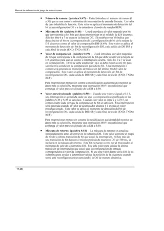 Manual de referencia del juego de instrucciones
11–26
• Número de ranura (palabra S:47) – Usted introduce el número de ranura (1
a 30) que se usa como la subrutina de interrupción de entrada discreta. Un valor
de cero inhabilita la función. Este valor se aplica al momento de detección del
bit de reconfiguración DII o a la entrada en el modo de marcha REM.
• Máscara de bit (palabra S:48) – Usted introduce el valor mapeado por bit
que corresponde a los bits que desea monitorizar en el módulo de E/S discretas.
Sólo los bits 0 a 7 se usan en la función DII. El establecer un bit indica que
desea incluir el bit en la comparación de la configuración de bit de la tarjeta de
E/S discretas contra el valor de comparación DII (S:49). Este valor se aplica al
momento de detección del bit de reconfiguración DII, cada salida de DII ISR y
cada final de escán (END, TND o REF).
• Valor de comparación (palabra S:49) – Usted introduce un valor mapeado
de bit que corresponde a la configuración de bit que debe ocurrir en la tarjeta de
E/S discretas para que un conteo o interrupción ocurra. Sólo los 0 a 7 se usan
en la función DII. El bit se debe establecer (1) o se debe poner a cero (0) para
satisfacer la condición de comparación para dicho bit. Una interrupción o
conteo será generada al momento de transición del último bit del valor de
comparación. Este valor se aplica al momento de detección del bit de
reconfiguración DII, cada salida de DII ISR y cada final de escán (END, TND o
REF).
Para proporcionar protección contra la modificación accidental del monitor de
datos para su selección, programe una instrucción MOV incondicional que
contenga el valor preseleccionado de la DII a S:50.
• Valor preseleccionado (palabra S:50) – Cuando este valor es igual a 0 ó 1,
una interrupción es generada cada vez que la comparación especificada en las
palabras S:48 y S:49 se satisface. Cuando este valor es entre 2 y 32767, un
conteo ocurre cada vez que la comparación de bit se satisface. Una interrupción
será generada cuando el valor de acumulador alcance 1 ó exceda el valor
preseleccionado. Este valor se aplica al momento de detección del bit de
reconfiguración DII, cada salida de DII ISR y cada final de escán (END, TND o
REF).
Para proporcionar protección conatra la modificacion accidental del monitor de
datos para su selección, programe una instrucción MOV incondicional que
contenga el valor preseleccionado de la DII a S:50.
• Máscara de retorno (palabra S:51) – La máscara de retorno se actualiza
inmediatamente antes de entrar en la subrutina DII. Este valor contiene el mapa
de bit de la última transición de bit que causó la interrupción. Si hay más de
una transición de bit durante el mismo período de muestreo DII de 100 ms, se
incluirá en la máscara de retorno. Este bit es puesto a cero por el procesador al
momento de salir de la subrutina DII. Use este valor para validar la última
transición de interrupción que causó que la configuración de entrada
correspondiera al valor de comparación. O use este valor dentro de la DII de su
subrutina para ayudar a determinar/validar la posición de la secuencia cuando
usted esté reconfigurando (secuenciando) la DII de manera dinámica.
 