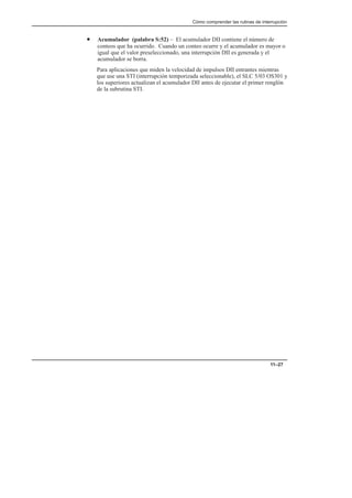 Cómo comprender las rutinas de interrupción
11–27
• Acumulador (palabra S:52) – El acumulador DII contiene el número de
conteos que ha ocurrido. Cuando un conteo ocurre y el acumulador es mayor o
igual que el valor preseleccionado, una interrupción DII es generada y el
acumulador se borra.
Para aplicaciones que miden la velocidad de impulsos DII entrantes mientras
que use una STI (interrupción temporizada seleccionable), el SLC 5/03 OS301 y
los superiores actualizan el acumulador DII antes de ejecutar el primer renglón
de la subrutina STI.
 