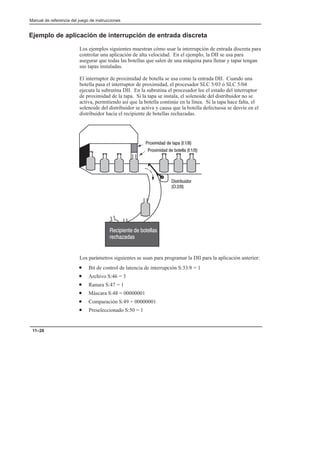 Manual de referencia del juego de instrucciones
11–28
Ejemplo de aplicación de interrupción de entrada discreta
Los ejemplos siguientes muestran cómo usar la interrupción de entrada discreta para
controlar una aplicación de alta velocidad. En el ejemplo, la DII se usa para
asegurar que todas las botellas que salen de una máquina para llenar y tapar tengan
sus tapas instaladas.
El interruptor de proximidad de botella se usa como la entrada DII. Cuando una
botella pasa el interruptor de proximidad, el procesador SLC 5/03 ó SLC 5/04
ejecuta la subrutina DII. En la subrutina el procesador lee el estado del interruptor
de proximidad de la tapa. Si la tapa se instala, el solenoide del distribuidor no se
activa, permitiendo así que la botella continúe en la línea. Si la tapa hace falta, el
solenoide del distribuidor se activa y causa que la botella defectuosa se desvíe en el
distribuidor hacia el recipiente de botellas rechazadas.
    
    

 
  

Los parámetros siguientes se usan para programar la DII para la aplicación anterior:
• Bit de control de latencia de interrupción S:33/8 = 1
• Archivo S:46 = 3
• Ranura S:47 = 1
• Máscara S:48 = 00000001
• Comparación S:49 = 00000001
• Preseleccionado S:50 = 1
 