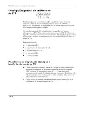 Manual de referencia del juego de instrucciones
11–30
Descripción general de interrupción
de E/S
Esta función permite que un módulo de E/S especial interrumpa el ciclo de
operación normal del procesador para escanear un archivo de subrutina
especificado. La operación de interrupción para un módulo específico se describe
en el manual de usuario para el módulo.
No todos los módulos de E/S especiales tienen la capacidad para generar
interrupciones de E/S. Refiérase al manual de usuario del módulo de E/S especial
específico para ver si proporciona esta característica. Por ejemplo, no puede usar un
módulo de E/S discretas estándar para efectuar una interrupción provocada por un
evento de E/S.
Esta sección describe:
• La operación de E/S
• Los parámetros de interrupción de E/S
• Las instrucciones IID e IIE
• La instrucción RPI
• La instrucción INT
Procedimiento de programación básico para la
función de interrupción de E/S
• Cuando configura la ranura del módulo de E/S especial con el dispositivo de
programación, asegúrese de programar el número de archivo de programa
“ISR” (subrutina de interrupción) (rango de 3 a 255) que desea que el
procesador ejecute cuando el módulo genere una interrupción. Los módulos de
E/S especiales que crean interrupciones se deben configurar en las ranuras de
E/S con los números más inferiores.
• Cree el archivo de subrutina que ha especificado como el número ISR en la
configuración de ranura del módulo de E/S.
3
3
3
 