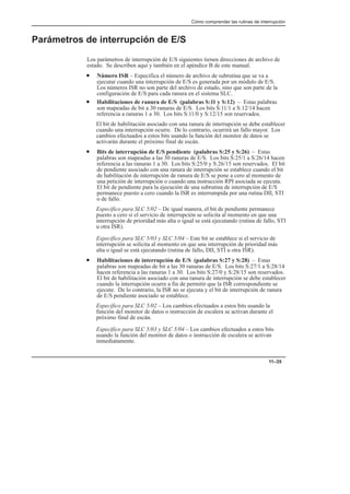 Cómo comprender las rutinas de interrupción
11–35
Parámetros de interrupción de E/S
Los parámetros de interrupción de E/S siguientes tienen direcciones de archivo de
estado. Se describen aquí y también en el apéndice B de este manual.
• Número ISR – Especifica el número de archivo de subrutina que se va a
ejecutar cuando una interrupción de E/S es generada por un módulo de E/S.
Los números ISR no son parte del archivo de estado, sino que son parte de la
configuración de E/S para cada ranura en el sistema SLC.
• Habilitaciones de ranura de E/S (palabras S:11 y S:12) – Estas palabras
son mapeadas de bit a 30 ranuras de E/S. Los bits S:11/1 a S:12/14 hacen
referencia a ranuras 1 a 30. Los bits S:11/0 y S:12/15 son reservados.
El bit de habilitación asociado con una ranura de interrupción se debe establecer
cuando una interrupción ocurre. De lo contrario, ocurrirá un fallo mayor. Los
cambios efectuados a estos bits usando la función del monitor de datos se
activarán durante el próximo final de escán.
• Bits de interrupción de E/S pendiente (palabras S:25 y S:26) – Estas
palabras son mapeadas a las 30 ranuras de E/S. Los bits S:25/1 a S:26/14 hacen
referencia a las ranuras 1 a 30. Los bits S:25/0 y S:26/15 son reservados. El bit
de pendiente asociado con una ranura de interrupción se establece cuando el bit
de habilitación de interrupción de ranura de E/S se pone a cero al momento de
una petición de interrupción o cuando una instrucción RPI asociada se ejecuta.
El bit de pendiente para la ejecución de una subrutina de interrupción de E/S
permanece puesto a cero cuando la ISR es interrumpida por una rutina DII, STI
o de fallo.
Específico para SLC 5/02 – De igual manera, el bit de pendiente permanece
puesto a cero si el servicio de interrupción se solicita al momento en que una
interrupción de prioridad más alta o igual se está ejecutando (rutina de fallo, STI
u otra ISR).
Específico para SLC 5/03 y SLC 5/04 – Este bit se establece si el servicio de
interrupción se solicita al momento en que una interrupción de prioridad más
alta o igual se está ejecutando (rutina de fallo, DII, STI u otra ISR).
• Habilitaciones de interrupción de E/S (palabras S:27 y S:28) – Estas
palabras son mapeadas de bit a las 30 ranuras de E/S. Los bits S:27/1 a S:28/14
hacen referencia a las ranuras 1 a 30. Los bits S:27/0 y S:28/15 son reservados.
El bit de habilitación asociado con una ranura de interrupción se debe establecer
cuando la interrupción ocurre a fin de permitir que la ISR correspondiente se
ejecute. De lo contrario, la ISR no se ejecuta y el bit de interrupción de ranura
de E/S pendiente asociado se establece.
Específico para SLC 5/02 – Los cambios efectuados a estos bits usando la
función del monitor de datos o instrucción de escalera se activan durante el
próximo final de escán.
Específico para SLC 5/03 y SLC 5/04 – Los cambios efectuados a estos bits
usando la función del monitor de datos o instrucción de escalera se activan
inmediatamente.
 