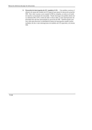 Manual de referencia del juego de instrucciones
11–36
• Ejecución de interrupción de E/S (palabra S:32) – Esta palabra contiene el
número de ranura del módulo de E/S especial que generó la ejecución actual de
ISR. Este valor se pone a cero cuando la ISR se completa, se entra en el modo
de marcha o al momento de encendido. Puede interrogar esta palabra dentro de
su subrutina DII o STI o rutina de fallo si desea saber si estas interrupciones de
prioridad más alta han interrumpido la ejecución de ISR. También puede usar
este valor para discernir la identidad de ranura de interrupción cuando realiza
multiplex de dos o más interrupciones de módulos de E/S especiales a la misma
ISR.
 