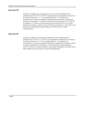 Manual de referencia del juego de instrucciones
11–38
Operación IID
Cuando es verdadera, esta instrucción pone a cero los bits de habilitación de
interrupción de E/S (S:27/1 a S:28/14) correspondientes al parámetro de ranuras de
la instrucción (ranuras 1, 2, 7 en el ejemplo anterior). Las subrutinas de
interrupción de las ranuras afectadas no podrán ejecutarse cuando se efectúa una
petición de interrupción. En cambio, los bits de E/S pendientes (S:25/1 a S:26/14)
se establecen. La ISR no se ejecuta hasta que una instrucción IIE con el mismo
parámetro de ranura se ejecute o hasta el final del escán durante el cual usted usa un
dispositivo de programación para establecer el bit de archivo de estado
correspondiente.
Operación IIE
Cuando es verdadera, esta instrucción establece los bits de habilitación de
interrupción de E/S (S:27/1 a S:28/14) correspondientes al parámetro de ranuras de
la instrucción (ranuras 1, 2, 7 en el ejemplo anterior). Las subrutinas de
interrupción de las ranuras afectadas recuperarán la capacidad de ejecutarse cuando
se efectúe una petición de interrupción. Si una interrupción estaba pendiente
(S:25/1 a S:26/14) y la ranura pendiente corresponde al parámetro de ranuras IIE, la
ISR asociada con dicha ranura se ejecutará inmediatamente.
 