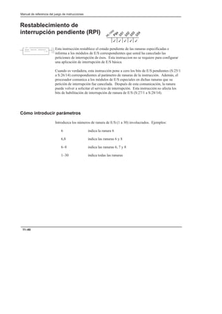 Manual de referencia del juego de instrucciones
11–40
Restablecimiento de
interrupción pendiente (RPI)
Esta instrucción restablece el estado pendiente de las ranuras especificadas e
informa a los módulos de E/S correspondientes que usted ha cancelado las
peticiones de interrupción de ésos. Esta instruccion no se requiere para configurar
una aplicación de interrupción de E/S básica.
Cuando es verdadera, esta instrucción pone a cero los bits de E/S pendientes (S:25/1
a S:26/14) correspondientes al parámetro de ranuras de la instrucción. Además, el
procesador comunica a los módulos de E/S especiales en dichas ranuras que su
petición de interrupción fue cancelada. Después de esta comunicación, la ranura
puede volver a solicitar el servicio de interrupción. Esta instrucción no afecta los
bits de habilitación de interrupción de ranura de E/S (S:27/1 a S:28/14).
Cómo introducir parámetros
Introduzca los números de ranura de E/S (1 a 30) involucrados. Ejemplos:
6 indica la ranura 6
6,8 indica las ranuras 6 y 8
6–8 indica las ranuras 6, 7 y 8
1–30 indica todas las ranuras
3
3
3
3
3
RESET PENDING INTERRUPT
Slots: 1–30
RPI
 