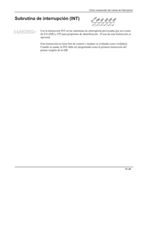Cómo comprender las rutinas de interrupción
11–41
Subrutina de interrupción (INT)
Use la instrucción INT en las subrutinas de interrupción provocadas por un evento
de E/S (ISR) y STI para propósitos de identificación. El uso de esta instrucción es
opcional.
Esta instrucción no tiene bits de control y siempre es evaluada como verdadera.
Cuando es usada, la INT debe ser programada como la primera instrucción del
primer renglón de la ISR.
3
3
3
3
3
3
INT
INTERRUPT SUBROUTINE
 
