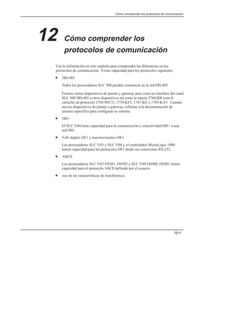 Cómo comprender los protocolos de comunicación
12–1
12 Cómo comprender los
protocolos de comunicación
Use la información en este capítulo para comprender las diferencias en los
protocolos de comunicación. Existe capacidad para los protocolos siguientes:
• DH-485
Todos los procesadores SLC 500 pueden comunicar en la red DH-485
Existen varios dispositivos de puente y gateway para crear un interface del canal
SLC 500 DH-485 a otros dispositivos tal como la tarjeta 2760-RB (con el
cartucho de protocolo 2760 SFC3), 1770-KF3, 1747-KE y 1785-KA5. Cuando
usa los dispositivos de puente o gateway, refiérase a la documentación de
usuario específica para configurar su sistema.
• DH+
El SLC 5/04 tiene capacidad para la comunicación y conectividad DH+ a una
red DH+.
• Full–duplex DF1 y maestro/esclavo DF1
Los procesadores SLC 5/03 y SLC 5/04 y el controlador MicroLogix 1000
tienen capacidad para los protocolos DF1 desde sus conexiones RS-232.
• ASCII
Los procesadores SLC 5/03 OS301, OS302 y SLC 5/04 OS400, OS401 tienen
capacidad para el protocolo ASCII definido por el usuario.
• uso de las características de transferencia
 
