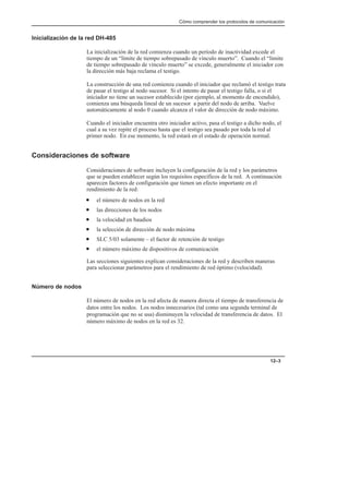 Cómo comprender los protocolos de comunicación
12–3
Inicialización de la red DH-485
La inicialización de la red comienza cuando un período de inactividad excede el
tiempo de un “límite de tiempo sobrepasado de vínculo muerto”. Cuando el “límite
de tiempo sobrepasado de vínculo muerto” se excede, generalmente el iniciador con
la dirección más baja reclama el testigo.
La construcción de una red comienza cuando el iniciador que reclamó el testigo trata
de pasar el testigo al nodo sucesor. Si el intento de pasar el testigo falla, o si el
iniciador no tiene un sucesor establecido (por ejemplo, al momento de encendido),
comienza una búsqueda lineal de un sucesor a partir del nodo de arriba. Vuelve
automáticamente al nodo 0 cuando alcanza el valor de dirección de nodo máximo.
Cuando el iniciador encuentra otro iniciador activo, pasa el testigo a dicho nodo, el
cual a su vez repite el proceso hasta que el testigo sea pasado por toda la red al
primer nodo. En ese momento, la red estará en el estado de operación normal.
Consideraciones de software
Consideraciones de software incluyen la configuración de la red y los parámetros
que se pueden establecer según los requisitos específicos de la red. A continuación
aparecen factores de configuración que tienen un efecto importante en el
rendimiento de la red:
• el número de nodos en la red
• las direcciones de los nodos
• la velocidad en baudios
• la selección de dirección de nodo máxima
• SLC 5/03 solamente – el factor de retención de testigo
• el número máximo de dispositivos de comunicación
Las secciones siguientes explican consideraciones de la red y describen maneras
para seleccionar parámetros para el rendimiento de red óptimo (velocidad).
Número de nodos
El número de nodos en la red afecta de manera directa el tiempo de transferencia de
datos entre los nodos. Los nodos innecesarios (tal como una segunda terminal de
programación que no se usa) disminuyen la velocidad de transferencia de datos. El
número máximo de nodos en la red es 32.
 