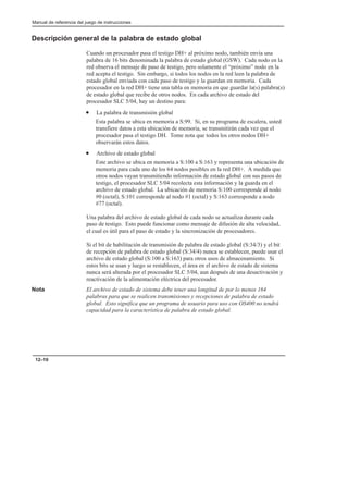 Manual de referencia del juego de instrucciones
12–10
Descripción general de la palabra de estado global
Cuando un procesador pasa el testigo DH+ al próximo nodo, también envía una
palabra de 16 bits denominada la palabra de estado global (GSW). Cada nodo en la
red observa el mensaje de paso de testigo, pero solamente el “próximo” nodo en la
red acepta el testigo. Sin embargo, si todos los nodos en la red leen la palabra de
estado global enviada con cada paso de testigo y la guardan en memoria. Cada
procesador en la red DH+ tiene una tabla en memoria en que guardar la(s) palabra(s)
de estado global que recibe de otros nodos. En cada archivo de estado del
procesador SLC 5/04, hay un destino para:
• La palabra de transmisión global
Esta palabra se ubica en memoria a S:99. Si, en su programa de escalera, usted
transfiere datos a esta ubicación de memoria, se transmitirán cada vez que el
procesador pasa el testigo DH. Tome nota que todos los otros nodos DH+
observarán estos datos.
• Archivo de estado global
Este archivo se ubica en memoria a S:100 a S:163 y representa una ubicación de
memoria para cada uno de los 64 nodos posibles en la red DH+. A medida que
otros nodos vayan transmitiendo información de estado global con sus pasos de
testigo, el procesador SLC 5/04 recolecta esta información y la guarda en el
archivo de estado global. La ubicación de memoria S:100 corresponde al nodo
#0 (octal), S:101 corresponde al nodo #1 (octal) y S:163 corresponde a nodo
#77 (octal).
Una palabra del archivo de estado global de cada nodo se actualiza durante cada
paso de testigo. Esto puede funcionar como mensaje de difusión de alta velocidad,
el cual es útil para el paso de estado y la sincronización de procesadores.
Si el bit de habilitación de transmisión de palabra de estado global (S:34/3) y el bit
de recepción de palabra de estado global (S:34/4) nunca se establecen, puede usar el
archivo de estado global (S:100 a S:163) para otros usos de almacenamiento. Si
estos bits se usan y luego se restablecen, el área en el archivo de estado de sistema
nunca será alterada por el procesador SLC 5/04, aun después de una desactivación y
reactivación de la alimentación eléctrica del procesador.
Nota El archivo de estado de sistema debe tener una longitud de por lo menos 164
palabras para que se realicen transmisiones y recepciones de palabra de estado
global. Esto significa que un programa de usuario para uso con OS400 no tendrá
capacidad para la característica de palabra de estado global.
 