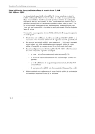 Manual de referencia del juego de instrucciones
12–12
Bit de habilitación de recepción de palabra de estado global (S:34/4
(SLC 5/04 con OS401)
La recepción de las palabras de estado global de otros procesadores en la red se
habilita estableciendo el bit S:33/4 en el archivo de estado. Si éste es establecido
(1), el procesador llena el archivo de estado global con palabras de estado global
transmitidas por otros procesadores en la red. Si este bit no está establecido (0), el
procesador no hace caso de la actividad de palabra de estado global en la red. Este
bit es configurable dinámicamente y el posicionamiento predeterminado es cero.
Tome nota que la transmisión y recepción de palabras de estado global no dependen
la una de la otra.
Considere las pautas siguientes al usar el bit de habilitación de recepción de palabra
de estado global:
• Si este bit no está establecido, el archivo de estado global (S:110 a S:163) no se
actualizará con el paso de la información de la palabra de estado global a la red.
• Un error que ocurre en la red DH+ para causar que el LED de canal 1 parpadee
rojo o se haga rojo sólido inhabilita las recepciones de la palabra de estado
global. (Esto podría ser causado por una dirección de nodo duplicada.)
• La capacidad para el archivo de estado global (S:100–S:163) se habilita cuando
las cuatro condiciones siguientes se cumplen:
– el canal 1 se configura para comunicación de protocolo DH+
– el archivo de estado de sistema tiene una longitud de por lo menos 164
palabras
– el bit de habilitación de recepción de palabra de estado global (S:34/3)
está establecido
– la operación en la red DH+ está funcionando (LED de canal 1 es verde)
• El único modo de procesador en que la recepción de la palabra de estado global
no funcionará es durante la carga de un programa.
 