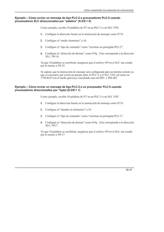 Cómo comprender los protocolos de comunicación
12–17
Ejemplo – Cómo enviar un mensaje de tipo PLC-2 a procesadores PLC-5 usando
procesadores SLC direccionados por “palabra” (S:2/8 = 0)
Como ejemplo, escriba 10 palabras de N7 en un PLC-5 a un SLC 5/02:
1. Configure la dirección fuente en la instrucción de mensaje como N7:0.
2. Configure el “medir elementos” a 10.
3. Configure el “tipo de comando” como “escritura no protegida PLC-2”.
4. Configure la “dirección de destino” como 0108. Esto corresponde a la dirección
SLC, N9:16.
Ya que 10 palabras se escribirán, asegúrese que el archivo N9 en el SLC sea creado
por lo menos a N9:25.
Se supone que la instrucción de mensaje será configurada para un destino remoto ya
que es necesario que exista un puente entre el PLC-5 y el SLC 5/02, tal como un
1784-KA5 (en el modo gateway) vinculando una red DH+ y DH-485.
Ejemplo – Cómo enviar un mensaje de tipo PLC-2 a un procesador PLC-5 usando
procesadores direccionados por “byte) (S:2/8 = 1)
Como ejemplo, escriba 10 palabras de N7 en un PLC-5 a un SLC 5/02:
1. Configure la dirección fuente en la instrucción de mensaje como N7:0.
2. Configure el “tamaño en elementos” a 10.
3. Configure el “tipo de comando” como “escritura no protegida PLC-2”.
4. Configure la “dirección de destino” como 0108. Esto corresponde a la dirección
SLC, N9:7.
Ya que 10 palabras se escribirán, asegúrese que el archivo N9 en el SLC sea creado
por lo menos a N9:17.
 