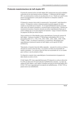Cómo comprender los protocolos de comunicación
12–23
Protocolo maestro/esclavo de half–duplex DF1
El protocolo maestro/esclavo de half–duplex DF1 proporciona una red de múltiples
conexiones de un solo maestro/esclavos múltiples. A diferencia del full–duplex
DF1, la comunicación se realiza en una dirección a la vez. Puede usar canal 0 como
puerto de programación o como puerto de dispositivos semejantes usando la
instrucción MSG.
El dispositivo maestro inicia toda la comunicación “encuestando” cada dispositivo
esclavo. El dispositivo esclavo solamente puede transmitir paquetes de datos
cuando es encuestado por el maestro. Es la responsabilidad del maestro encuestar
cada esclavo de manera sistemática y secuencial para recolectar datos. Durante una
secuencia de encuesta, el maestro encuesta un esclavo repetidamente hasta que el
esclavo indique que ya no tiene paquetes de transmitir. Luego el maestro transmite
los paquetes de datos por dicho esclavo.
Varios productos de Allen-Bradley tienen capacidad para el protocolo maestro de
half–duplex. Incluyen el módulo 177-KGm (para controladores PLC-2) y los
procesadores PLC-5/11, -5/20, -5/30, -5/40, -5/40L, -5/60, -5/60L, -5/80, -5/20E,
-5/40E y -5/80E. El software ControlView y ControlView 300 también tiene
capacidad para el protocolo maestro de half–duplex con la opción SCADA
(6190-SCA).
Típicamente, el maestro tiene dos tablas separadas – una para los esclavos en línea y
otra para los esclavos fuera de línea. Los esclavos en línea son encuestados de
manera sistemática. Los esclavos fuera de línea son encuestados de vez en cuando
para verificar si uno ha entrado en línea.
Un dispositivo maestro tiene capacidad para el encaminamiento de paquetes de
datos desde un esclavo al otro.
El half–duplex DF1 tiene capacidad hasta para 255 dispositivos esclavos (dirección
0 a 254) con dirección 255 reservada para multidifusiones maestras. Los tipos de
módem de half–duplex o full–duplex se pueden usar para la red de half-duplex DF1.
El SLC 5/03 tiene capacidad para la recepción de multidifusiones. El SLC 5/03 no
puede iniciar una multidifusión.
 