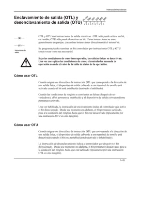 Instrucciones básicas
1–11
Enclavamiento de salida (OTL) y
desenclavamiento de salida (OTU)
OTL y OTU son instrucciones de salida retentivas. OTL sólo puede activar un bit,
en cambio, OTU sólo puede desactivar un bit. Estas instrucciones se usan
generalmente en parejas, con ambas instrucciones direccionando el mismo bit.
Su programa puede examinar un bit controlador por instrucciones OTL y OTU
tantas veces como sea necesariol.
Bajo las condiciones de error irrecuperable, las salidas físicas se desactivan.
Una vez corregidas las condiciones de error, el controlador reanuda la
operación usando el valor de la tabla de datos de la operación.
Cómo usar OTL
Cuando asigna una dirección a la instrucción OTL que corresponde a la dirección de
una salida física, el dispositivo de salida cableado a este terminal de tornillo está
activado cuando el bit está establecido (activado o habilitado).
Cuando las condiciones de renglón se convierten en falsas (después de ser
verdaderas), el bit permanece establecido y el dispositivo de salida correspondiente
permanece activado.
Una vez habilitada, la instrucción de enclavamiento indica al controlador que active
el bit direccionado. Desde ese momento en adelante, el bit permanece activado,
pese a la condición del renglón, hasta que el bit esté desactivado (típicamente por
una instrucción OTU en otro renglón).
Cómo usar OTU
Cuando asigna una dirección a la instrucción OTU que corresponde a la dirección de
una salida física, el dispositivo de salida cableado a este terminal de tornillo está
desactivado cuando el bit está restablecido (desactivado o inhabilitado).
La instrucción de desenclavamiento indica al controlador que desactive el bit
direccionado. Desde ese momento en adelante, el bit permanece desactivado, pese a
la condición del renglón, hasta que esté activado (típicamente por una instrucción
OTL en otro renglón).
3
3 3
3
3
3
(L)
(U)
   

 