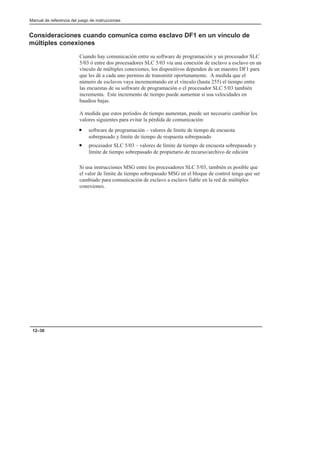 Manual de referencia del juego de instrucciones
12–30
Consideraciones cuando comunica como esclavo DF1 en un vínculo de
múltiples conexiones
Cuando hay comunicación entre su software de programación y un procesador SLC
5/03 ó entre dos procesadores SLC 5/03 vía una conexión de esclavo a esclavo en un
vínculo de múltiples conexiones, los dispositivos dependen de un maestro DF1 para
que les dé a cada uno permiso de transmitir oportunamente. A medida que el
número de esclavos vaya incrementando en el vínculo (hasta 255) el tiempo entre
las encuestas de su software de programación o el procesador SLC 5/03 también
incrementa. Este incremento de tiempo puede aumentar si usa velocidades en
baudios bajas.
A medida que estos períodos de tiempo aumentan, puede ser necesario cambiar los
valores siguientes para evitar la pérdida de comunicación:
• software de programación – valores de límite de tiempo de encuesta
sobrepasado y límite de tiempo de respuesta sobrepasado
• procesador SLC 5/03 – valores de límite de tiempo de encuesta sobrepasado y
límite de tiempo sobrepasado de propietario de recurso/archivo de edición
Si usa instrucciones MSG entre los procesadores SLC 5/03, también es posible que
el valor de límite de tiempo sobrepasado MSG en el bloque de control tenga que ser
cambiado para comunicación de esclavo a esclavo fiable en la red de múltiples
conexiones.
 
