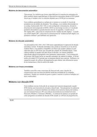 Manual de referencia del juego de instrucciones
12–32
Módems de desconexión automática
Típicamente, los módems que tienen capacidad para la contestación automática de
datos también tienen capacidad para la desconexión automática donde el DTE puede
forzar que el módem corte la conexión dejando caer el DTR por un momento.
Estos módems generalment se cuelgan por sí mismos si se pierde el vínculo de
portadora con un módem de distancia. Sin embargo, si un módem determinado no
se cuelga, el procesador SLC 5/03, si está configurado correctamente, forzará la
desconexión interrumpiendo el DTR si DCD se interrumpe (es decir, el vínculo de
portadora del módem se pierde) durante más de 10 segundos. Cuando use el
full–duplex DF1, seleccione la comunicación de “módem de full–duplex”. Cuando
use el half–duplex DF1, seleccione la comunicación de “módem de half–duplex con
portadora continua” para habilitar esta operación.
Módems de discado automático
Los procesadores SLC 5/03 y SLC 5/04 tienen capacidad para la operación de discado
automático normal. El discado automático más común se encuentra en el uso de los
módems Hayes y los módems compatibles con Hayes que aceptan cadenas en serie
especiales para su DTE local, que son parte del conjunto de comandos Hayes. Estas
cadenas también se pueden usar para iniciar el discado a un número telefónico
especificado además de programar otros parámetros operacionales. Use la instrucción
de escritura ASCII para iniciar un marcado automático de cadena de módem. El bit de
archivo de estado S:5/14 permite que su programa detecte una conexión. Refiérase a su
manual de usuario de software de programación para obtener más información acerca
de las instrucciones y bits de archivo de estado.
Módems con líneas arrendadas
También conocidos como conexiones de línea privada, estos vínculos de
comunicación usan una línea de teléfono dedicada arrendada de la compañía
telefónica. Pueden ser vínculos de punto a punto o maestro a esclavos múltiples (es
decir, multicaídas).
Módems con discado DTR
Estos módems inician el discado de un número previamente programado cuando
DTR efectúa una transición de activado a desactivado. Para programar la cadena de
inicialización y el número telefónico de módem en la memoria interna del módem,
use una terminal ficticia (o PC con software de emulación de terminal tal como
Procomm, Window’s Terminal o PBASE). A continuación aparece un ejemplo de
cómo programar un módem de discado DTR usando su software de programación.
 