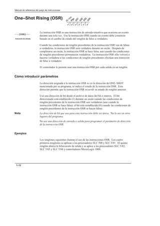 Manual de referencia del juego de instrucciones
1–12
One–Shot Rising (OSR)
La instrucción OSR es una instrucción de entrada retentiva que ocasiona un evento
durante una sola vez. Use la instrucción OSR cuando un evento debe comenzar
basado en el cambio de estado del renglón de falso a verdadero.
Cuando las condiciones de renglón precedentes de la instrucción OSR van de falsas
a verdaderas, la instrucción OSR será verdadera durante un escán. Después de
completarse un escán, la instrucción OSR se hace falsa, aun cuando las condiciones
de renglón precedentes permanecen verdaderas. La instrucción OSR sólo volverá a
hacerse verdadera si las condiciones de renglón precedentes efectúan una transición
de falso a verdadero.
El controlador le permite usar una instrucción OSR por cada salida en un renglón.
Cómo introducir parámetros
La dirección asignada a la instrucción OSR no es la dirección de ONE–SHOT
mencionada por su programa, ni indica el estado de la instrucción OSR. Esta
dirección permite que la instrucción OSR recuerde su estado de renglón anterior.
Use una dirección de bit desde el archivo de datos del bit o enteros. El bit
direccionado está establecido (1) durante un escán cuando las condiciones de
renglón precedentes de la instrucción OSR son verdaderas (aun cuando la
instrucción OSR se hace falsa); el bit está restablecido (0) cuando las condiciones de
renglón precedentes de la instrucción OSR se hacen falsas.
Nota La dirección de bit que usa para esta instrucción debe ser única. No la use en otros
lugares del programa.
No use una dirección de entrada o salida para programar el parámetro de dirección
de la instrucción OSR.
Ejemplos
Los renglones siguientes ilustran el uso de las instrucciones OSR. Los cuatro
primeros renglones se aplican a los procesadores SLC 500 y SLC 5/01. El quinto
renglón abarca la bifurcación de salida y se aplica a los procesadores SLC 5/02,
SLC 5/03 y SLC 5/04 y controladores MicroLogix 1000.
3
3 3
3
3
3
[OSR]
      
 