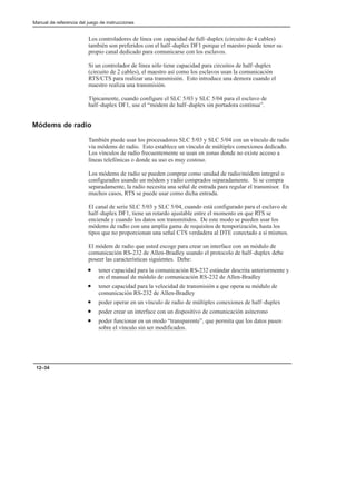 Manual de referencia del juego de instrucciones
12–34
Los controladores de línea con capacidad de full–duplex (circuito de 4 cables)
también son preferidos con el half–duplex DF1 porque el maestro puede tener su
propio canal dedicado para comunicarse con los esclavos.
Si un controlador de línea sólo tiene capacidad para circuitos de half–duplex
(circuito de 2 cables), el maestro así como los esclavos usan la comunicación
RTS/CTS para realizar una transmisión. Esto introduce una demora cuando el
maestro realiza una transmisión.
Típicamente, cuando configure el SLC 5/03 y SLC 5/04 para el esclavo de
half–duplex DF1, use el “módem de half–duplex sin portadora continua”.
Módems de radio
También puede usar los procesadores SLC 5/03 y SLC 5/04 con un vínculo de radio
vía módems de radio. Esto establece un vínculo de múltiples conexiones dedicado.
Los vínculos de radio frecuentemente se usan en zonas donde no existe acceso a
líneas telefónicas o donde su uso es muy costoso.
Los módems de radio se pueden comprar como unidad de radio/módem integral o
configurados usando un módem y radio comprados separadamente. Si se compra
separadamente, la radio necesita una señal de entrada para regular el transmisor. En
muchos casos, RTS se puede usar como dicha entrada.
El canal de serie SLC 5/03 y SLC 5/04, cuando está configurado para el esclavo de
half–duplex DF1, tiene un retardo ajustable entre el momento en que RTS se
enciende y cuando los datos son transmitidos. De este modo se pueden usar los
módems de radio con una amplia gama de requisitos de temporización, hasta los
tipos que no proporcionan una señal CTS verdadera al DTE conectado a sí mismos.
El módem de radio que usted escoge para crear un interface con un módulo de
comunicación RS-232 de Allen-Bradley usando el protocolo de half–duplex debe
poseer las características siguientes. Debe:
• tener capacidad para la comunicación RS-232 estándar descrita anteriormente y
en el manual de módulo de comunicación RS-232 de Allen-Bradley
• tener capacidad para la velocidad de transmisión a que opera su módulo de
comunicación RS-232 de Allen-Bradley
• poder operar en un vínculo de radio de múltiples conexiones de half–duplex
• poder crear un interface con un dispositivo de comunicación asíncrono
• poder funcionar en un modo “transparente”, que permita que los datos pasen
sobre el vínculo sin ser modificados.
 