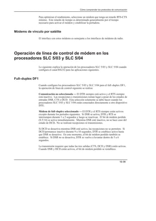 Cómo comprender los protocolos de comunicación
12–35
Para optimizar el rendimiento, seleccione un módem que tenga un retardo RTS-CTS
mínimo. Este retardo de tiempo es determinado generalmente por el tiempo
necesario para activar el módem y estabilizar la portadora.
Módems de vínculo por satélite
El interface con estos módems es semejante a los interfaces de módems de radio.
Operación de línea de control de módem en los
procesadores SLC 5/03 y SLC 5/04
Lo siguiente explica la operación de los procesadores SLC 5/03 y SLC 5/04 cuando
configura el canal RS232 para las aplicaciones siguientes.
Full–duplex DF1
Cuando configura los procesadores SLC 5/03 y SLC 5/04 para el full–duplex DF1,
la operación de línea de control siguiente se realiza:
Comunicación no seleccionada — El DTR siempre está activo y el RTS siempre
está inactivo. Las recepciones y transmisiones toman lugar a pesar de los estados de
entradas DSR, CTS o DCD. Esta selección solamente se debe hacer cuando los
procesadores SLC 5/03 y SLC 5/04 están conectados directamente a otro dispositivo
DTE.
Módem de full–duplex seleccionado — El DTR y el RTS siempre están activos
excepto durante los períodos siguientes. Si DSR se activa, DTR y RTS se
interrumpen durante 1 a 2 segundos y luego se reactivan. El bit de módem perdido
(S:5/14) se activa inmediatamente. Mientras DSR esté inactivo, no se hace caso del
estado de DCD. No se realizan recepciones ni transmisiones.
Si DCD se desactiva mientras DSR esté activo, las recepciones no se permiten. Si
DCD permanece inactivo durante 9 a 10 segundos, DTR se establece activo hasta
que DSR se desactive. En este momento, el bit de módem perdido también se
establece. Si DSR no se desactiva, DTR se vuelve a levantar dentro de 5 a 6
segundos.
La transmisión requiere que todas las tres salidas (CTS, DCD y DSR) estén activas.
Cuando DSR y DCD están activos, el bit de módem perdido se restablece.
 
