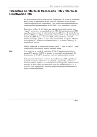 Cómo comprender los protocolos de comunicación
12–37
Parámetros de retardo de transmisión RTS y retardo de
desactivación RTS
Por medio de su software de programación, los parámetros de retardo de transmisión
RTS y retardo de desactivación RTS le ofrecen la flexibilidad de seleccionar el
control de módem durante transmisiones. Estos parámetros se aplican únicamente
cuando usted selecciona un módem de half–duplex con o sin portadora continua.
Para uso con módems de half–duplex que requieren tiempo suplementario para
“regular” su transmisor aun después de activar CTS, el retardo de transmisión RTS
especifica, en incrementos de milisegundo, la cantidad de tiempo de retardo después
de activar RTS que se debe esperar antes de verificar si CTS ha sido activado por el
módem. Si CTS todavía no está activo, RTS permanece activo y ocurrirá la
transmisión siempre que CTS se active antes de transcurrido un segundo. Después
de un segundo, si CTS todavía no se ha activado, RTS se establece inactivo y la
transmisión se cancela.
Para los módem que no proporcionan ninguna señal CTS, ligue RTS a CTS y use el
retardo más breve posible sin perder la operación segura.
Nota Si se selecciona un retardo de transmisión RTS de 0, la transmisión comienza
cuando CTS se activa. Si CTS no se activa en menos de 1 segundo después del
levantamiento de RTS, RTS se establece inactivo y la transmisión se cancela.
Ciertos módems interrumpen su vínculo de portadora cuando RTS se pierde, aun
cuando la transmisión todavía no se ha terminado. El parámetro de retardo de
desactivación RTS especifica, en incrementos de 20 milisegundos, el retardo entre el
momento en que el último carácter en serie se envía al módem y cuando RTS se
desactiva. Esto le proporciona al módem tiempo suplementario para transmitir el
último carácter de un paquete.
 